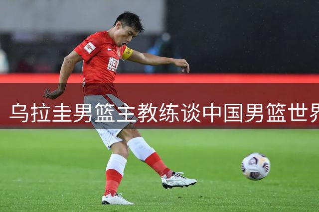 乌拉圭男篮主教练谈中国男篮世界杯前景