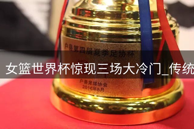 女篮世界杯惊现三场大冷门 传统强队集体翻车