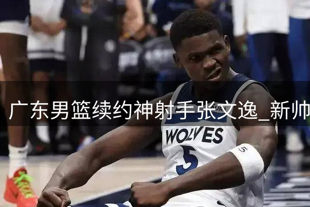 广东男篮续约神射手张文逸 新帅战术体系重要拼图