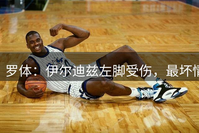 罗体：伊尔迪兹左脚受伤，最坏情况下可能伤停三个月